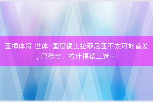 亚搏体育 世体: 国度德比拉菲尼亚不太可能首发, 巴德吉、拉什福德二选一