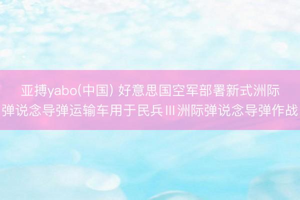 亚搏yabo(中国) 好意思国空军部署新式洲际弹说念导弹运输车用于民兵Ⅲ洲际弹说念导弹作战