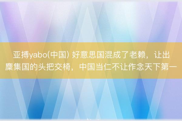 亚搏yabo(中国) 好意思国混成了老赖,让出麇集国的头把交椅,中国当仁不让作念天下第一