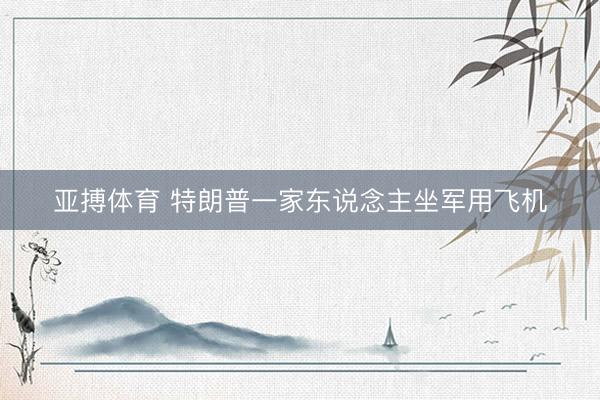 亚搏体育 特朗普一家东说念主坐军用飞机