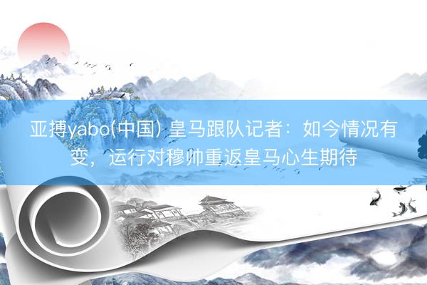 亚搏yabo(中国) 皇马跟队记者：如今情况有变，运行对穆帅重返皇马心生期待