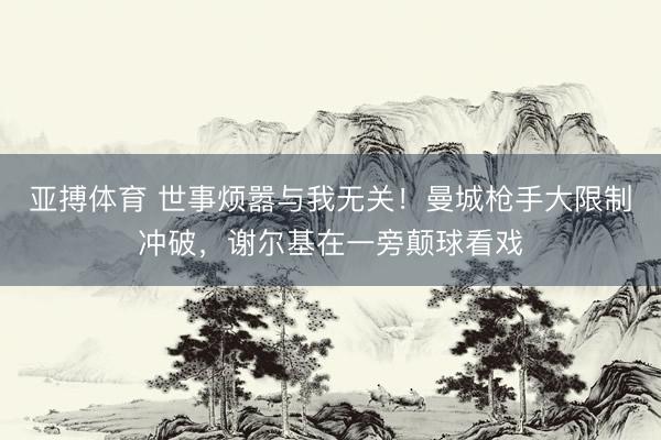 亚搏体育 世事烦嚣与我无关!曼城枪手大限制冲破,谢尔基在一旁颠球看戏