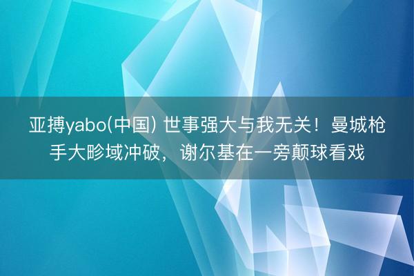 亚搏yabo(中国) 世事强大与我无关！曼城枪手大畛域冲破，谢尔基在一旁颠球看戏
