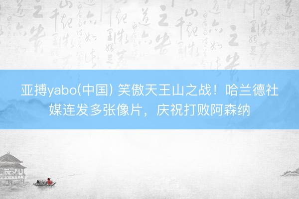 亚搏yabo(中国) 笑傲天王山之战!哈兰德社媒连发多张像片,庆祝打败阿森纳