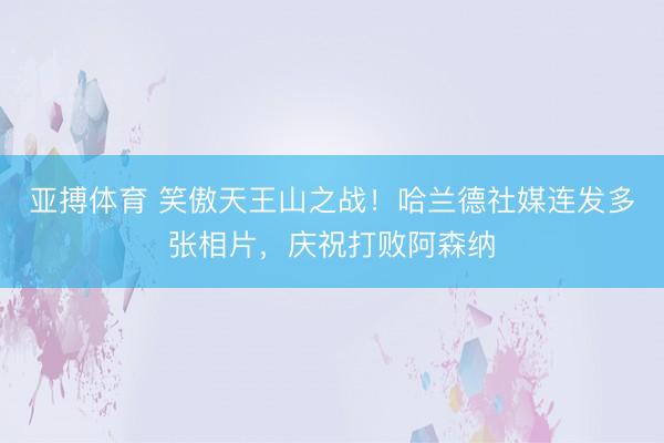 亚搏体育 笑傲天王山之战！哈兰德社媒连发多张相片，庆祝打败阿森纳