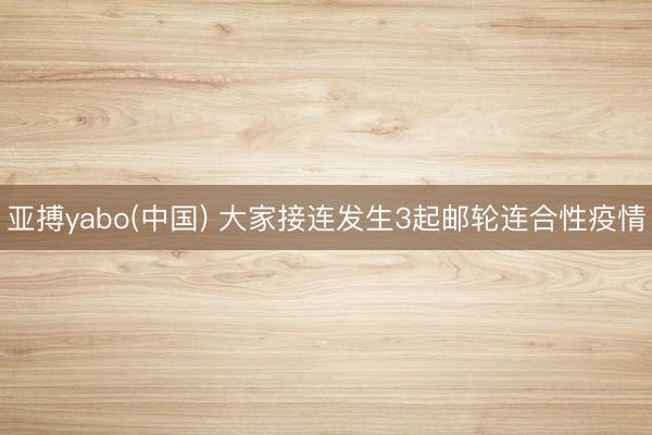 亚搏yabo(中国) 大家接连发生3起邮轮连合性疫情
