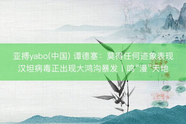 亚搏yabo(中国) 谭德塞:莫得任何迹象表现汉坦病毒正出现大鸿沟暴发丨鸣“漫”天地