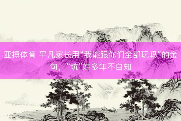 亚搏体育 平凡家长用“我能跟你们全部玩吗”的金句,“坑”娃多年不自知
