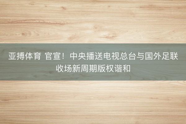 亚搏体育 官宣！中央播送电视总台与国外足联收场新周期版权谐和