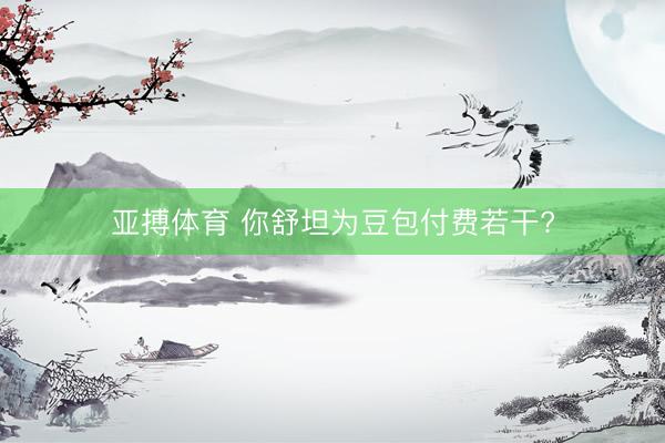 亚搏体育 你舒坦为豆包付费若干?