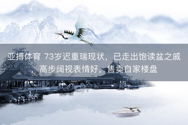亚搏体育 73岁迟重瑞现状，已走出饱读盆之戚，高步阔视表情好，售卖自家楼盘