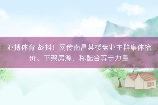 亚搏体育 战抖!网传南昌某楼盘业主群集体抬价、下架房源,称配合等于力量