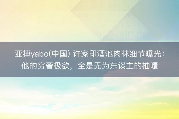 亚搏yabo(中国) 许家印酒池肉林细节曝光：他的穷奢极欲，全是无为东谈主的抽噎