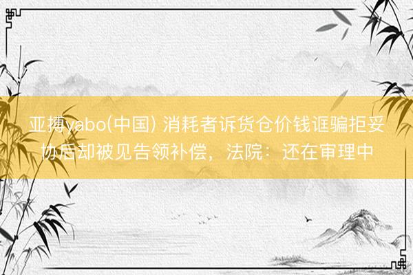 亚搏yabo(中国) 消耗者诉货仓价钱诓骗拒妥协后却被见告领补偿，法院：还在审理中