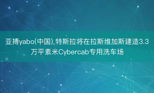 亚搏yabo(中国) 特斯拉将在拉斯维加斯建造3.3万平素米Cybercab专用洗车场