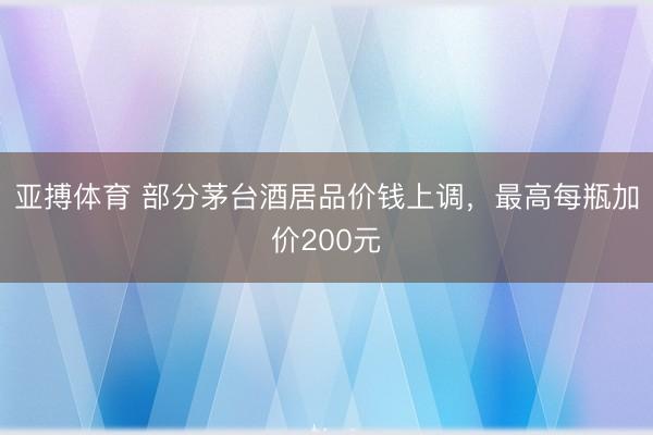 亚搏体育 部分茅台酒居品价钱上调，最高每瓶加价200元