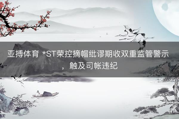 亚搏体育 *ST荣控摘帽纰谬期收双重监管警示 ,触及司帐违纪