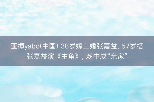 亚搏yabo(中国) 38岁嫁二婚张嘉益， 57岁搭张嘉益演《主角》， 戏中成“亲家”