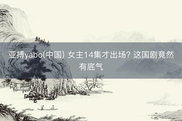 亚搏yabo(中国) 女主14集才出场? 这国剧竟然有底气