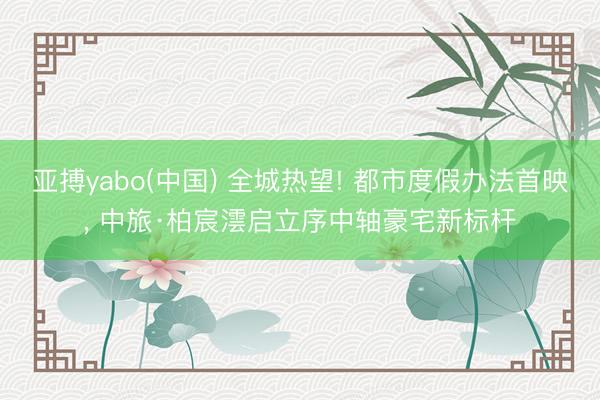 亚搏yabo(中国) 全城热望! 都市度假办法首映， 中旅·柏宸澐启立序中轴豪宅新标杆