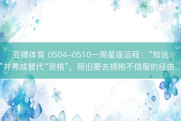 亚搏体育 0504-0510一周星座运程:“知说念”并弗成替代“资格”,照旧要去拥抱不信服的经由……