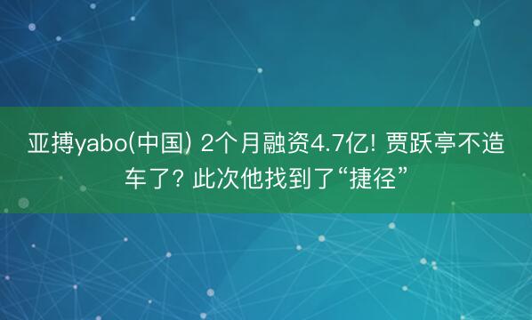 亚搏yabo(中国) 2个月融资4.7亿! 贾跃亭不造车了? 此次他找到了“捷径”