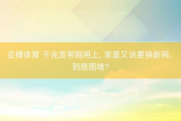 亚搏体育 千兆宽带刚用上， 家里又说要换新网， 到底图啥?
