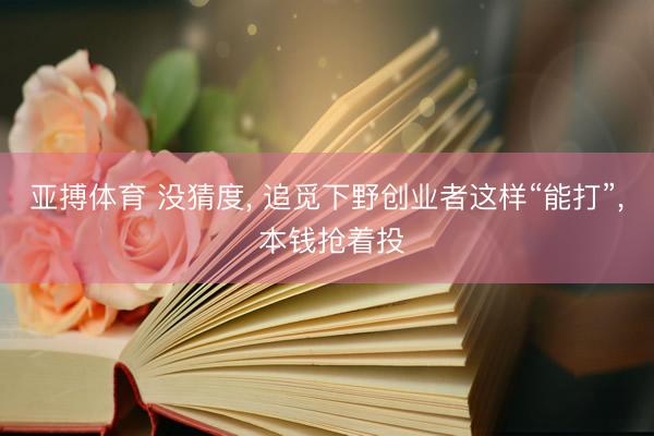 亚搏体育 没猜度， 追觅下野创业者这样“能打”， 本钱抢着投
