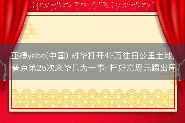 亚搏yabo(中国) 对华打开43万往日公里土地， 普京第25次来华只为一事: 把好意思元踢出局
