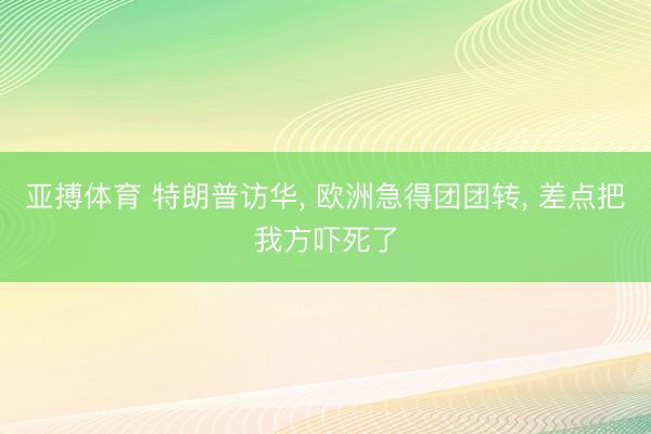 亚搏体育 特朗普访华， 欧洲急得团团转， 差点把我方吓死了