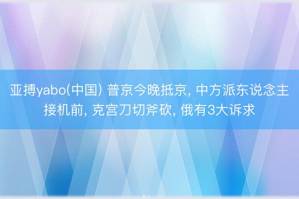 亚搏yabo(中国) 普京今晚抵京, 中方派东说念主接机前, 克宫刀切斧砍, 俄有3大诉求