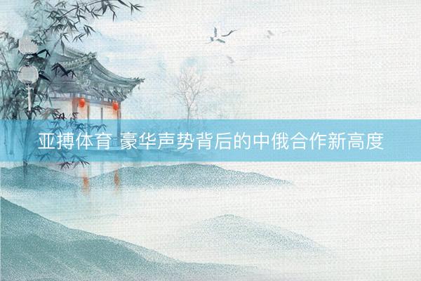 亚搏体育 豪华声势背后的中俄合作新高度