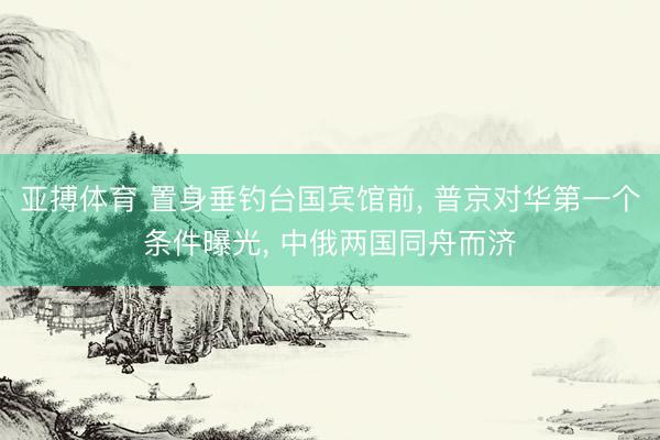 亚搏体育 置身垂钓台国宾馆前， 普京对华第一个条件曝光， 中俄两国同舟而济