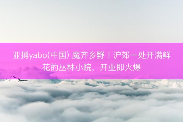 亚搏yabo(中国) 魔齐乡野|沪郊一处开满鲜花的丛林小院,开业即火爆