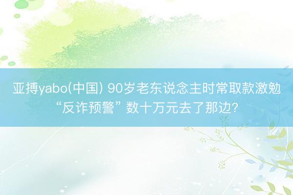 亚搏yabo(中国) 90岁老东说念主时常取款激勉“反诈预警” 数十万元去了那边?