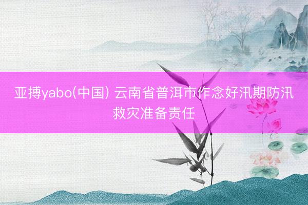 亚搏yabo(中国) 云南省普洱市作念好汛期防汛救灾准备责任