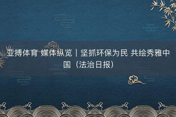 亚搏体育 媒体纵览|坚抓环保为民 共绘秀雅中国(法治日报)