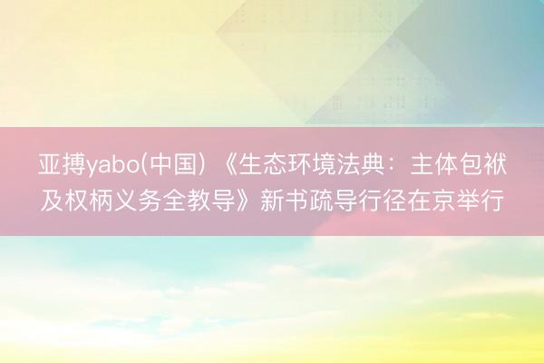 亚搏yabo(中国) 《生态环境法典：主体包袱及权柄义务全教导》新书疏导行径在京举行