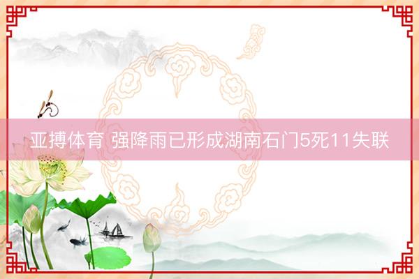 亚搏体育 强降雨已形成湖南石门5死11失联
