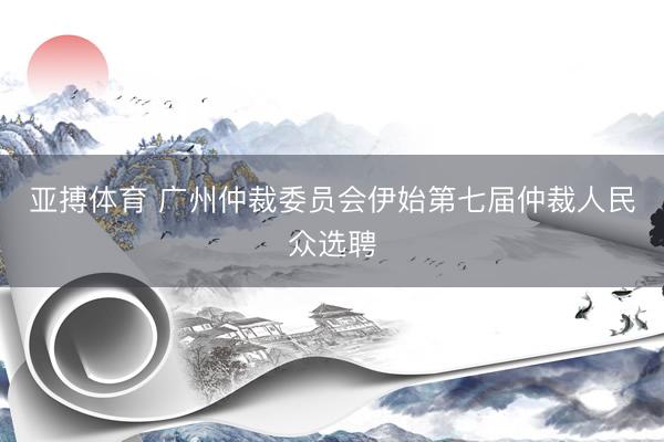 亚搏体育 广州仲裁委员会伊始第七届仲裁人民众选聘