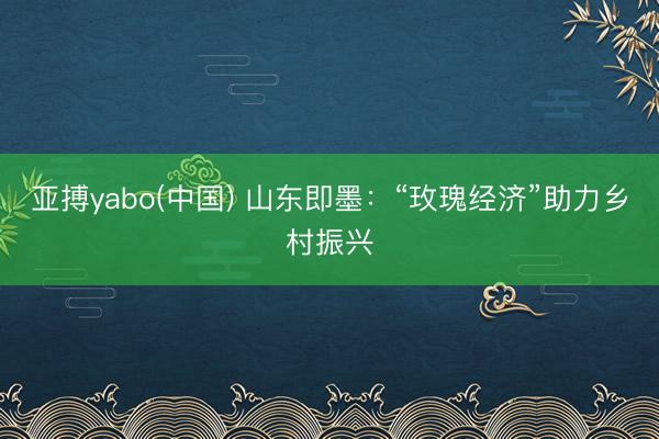 亚搏yabo(中国) 山东即墨：“玫瑰经济”助力乡村振兴