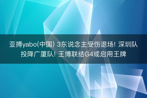 亚搏yabo(中国) 3东说念主受伤退场! 深圳队投降广厦队! 王博联结G4或启用王牌
