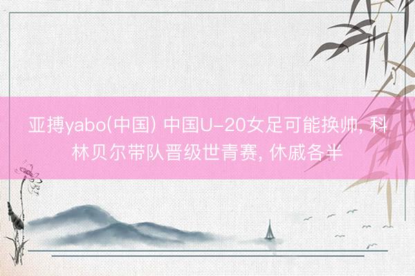 亚搏yabo(中国) 中国U-20女足可能换帅， 科林贝尔带队晋级世青赛， 休戚各半