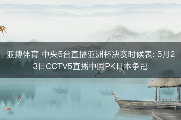 亚搏体育 中央5台直播亚洲杯决赛时候表: 5月23日CCTV5直播中国PK日本争冠