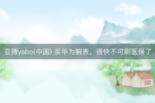 亚搏yabo(中国) 买华为腕表，很快不可刷医保了