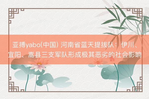亚搏yabo(中国) 河南省蓝天提拔队：伊川、宜阳、嵩县三支军队形成极其恶劣的社会影响