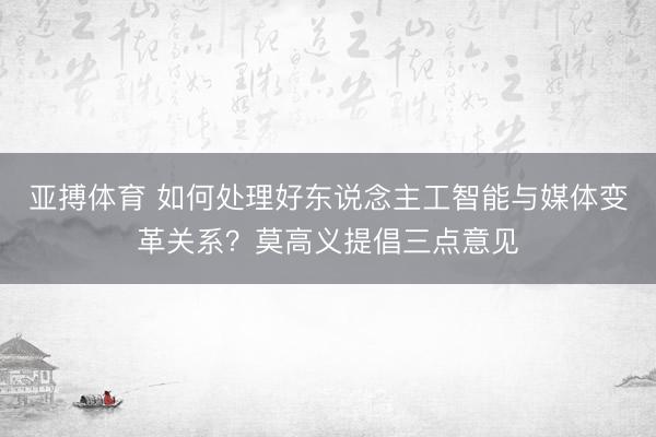 亚搏体育 如何处理好东说念主工智能与媒体变革关系？莫高义提倡三点意见
