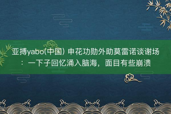 亚搏yabo(中国) 申花功勋外助莫雷诺谈谢场：一下子回忆涌入脑海，面目有些崩溃