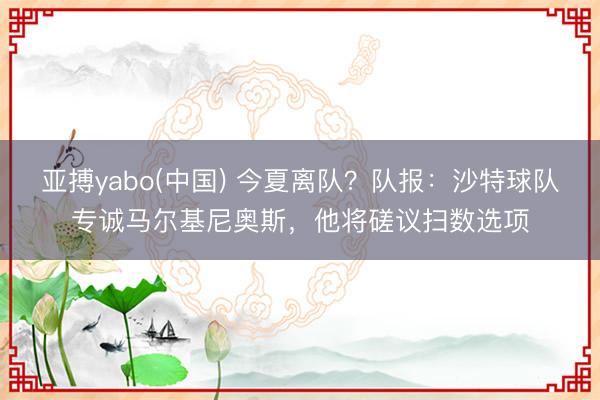 亚搏yabo(中国) 今夏离队？队报：沙特球队专诚马尔基尼奥斯，他将磋议扫数选项