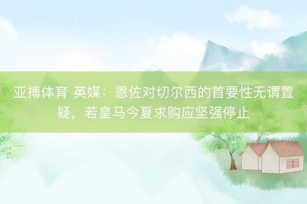 亚搏体育 英媒：恩佐对切尔西的首要性无谓置疑，若皇马今夏求购应坚强停止